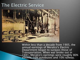 The Electric Service	Within less than a decade from 1905, the annual earnings of Meralco's Electric Department began to surpass those of Transportation. When war broke out in 1941, Meralco's earnings were roughly 80% electric, 10% autobuses and 10% railway.