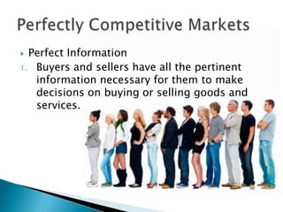 Perfect InformationBuyers and sellers have all the pertinent information necessary for them to make decisions on buying or selling goods and services.Perfectly Competitive Markets