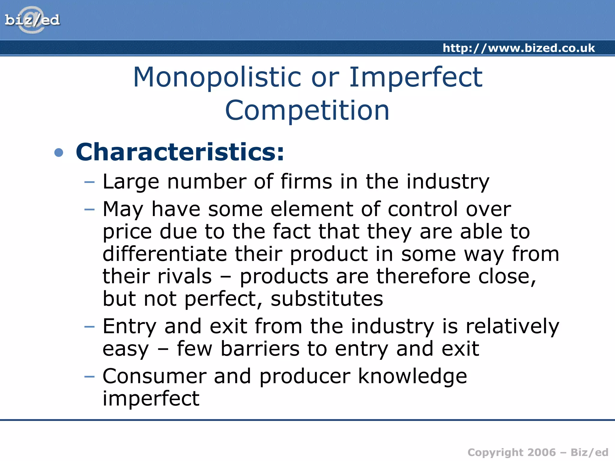 Monopolistic or Imperfect Competition Characteristics: Large number of firms in the industry May have some element of control over price due to the fact that they are able to differentiate their product in some way from their rivals – products are therefore close, but not perfect, substitutes Entry and exit from the industry is relatively easy – few barriers to entry and exit Consumer and producer knowledge imperfect 