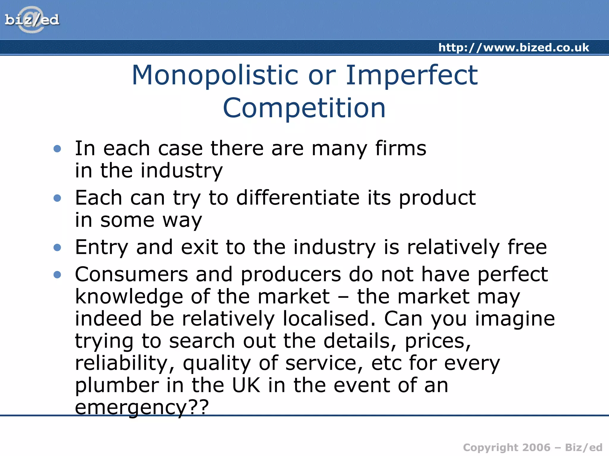 Monopolistic or Imperfect Competition In each case there are many firms  in the industry Each can try to differentiate its product  in some way Entry and exit to the industry is relatively free Consumers and producers do not have perfect knowledge of the market – the market may indeed be relatively localised. Can you imagine trying to search out the details, prices, reliability, quality of service, etc for every plumber in the UK in the event of an emergency?? 