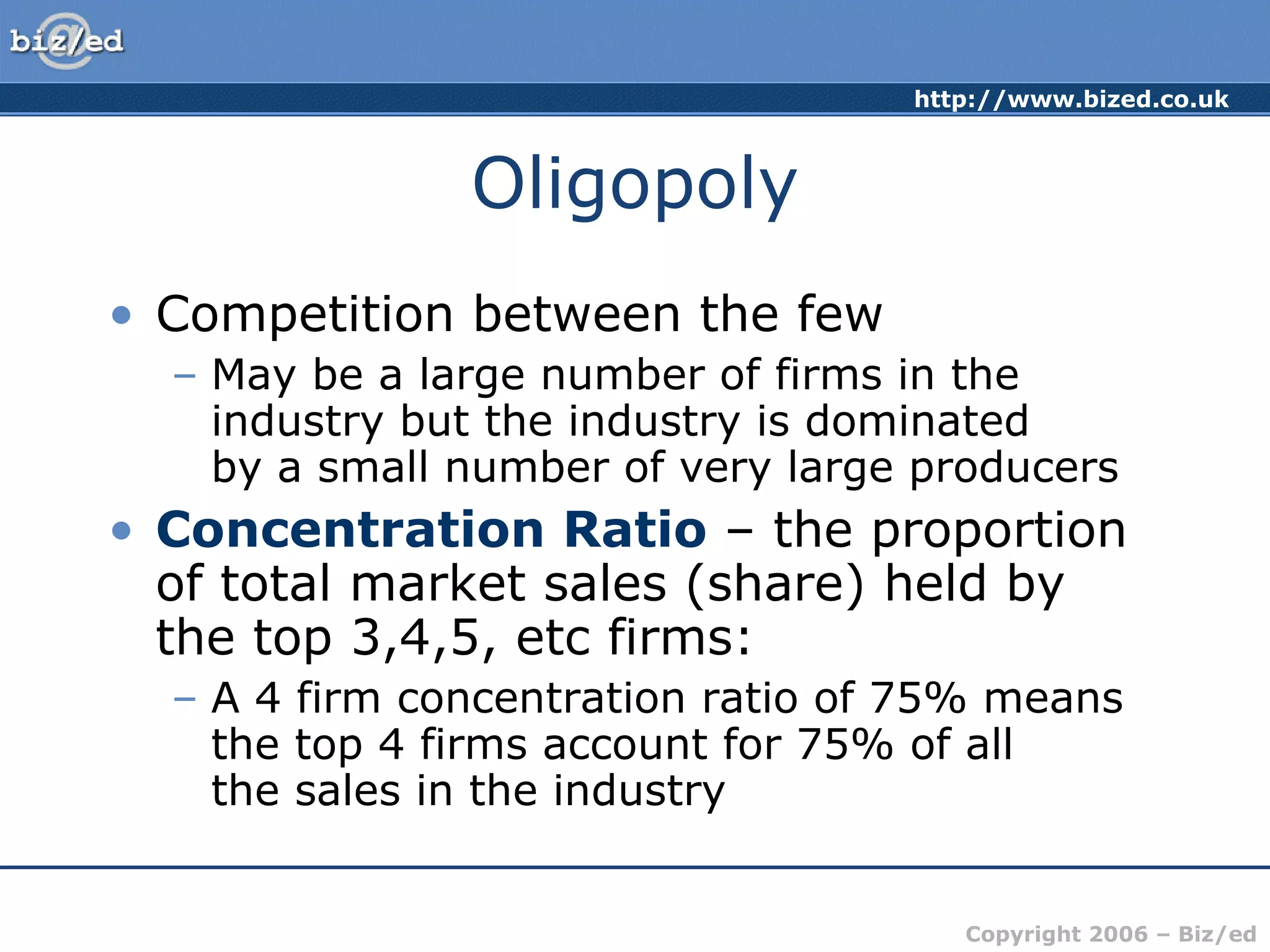 Oligopoly Competition between the few May be a large number of firms in the industry but the industry is dominated  by a small number of very large producers Concentration Ratio  – the proportion of total market sales (share) held by the top 3,4,5, etc firms: A 4 firm concentration ratio of 75% means the top 4 firms account for 75% of all  the sales in the industry 