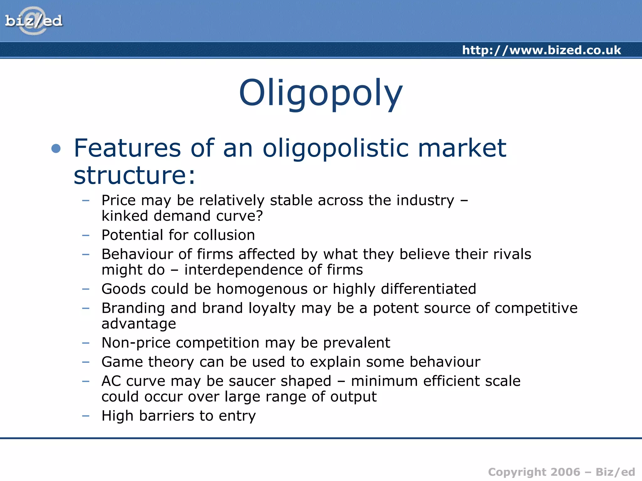Oligopoly Features of an oligopolistic market structure: Price may be relatively stable across the industry –  kinked demand curve? Potential for collusion Behaviour of firms affected by what they believe their rivals  might do – interdependence of firms Goods could be homogenous or highly differentiated Branding and brand loyalty may be a potent source of competitive advantage Non-price competition may be prevalent Game theory can be used to explain some behaviour AC curve may be saucer shaped – minimum efficient scale  could occur over large range of output High barriers to entry 