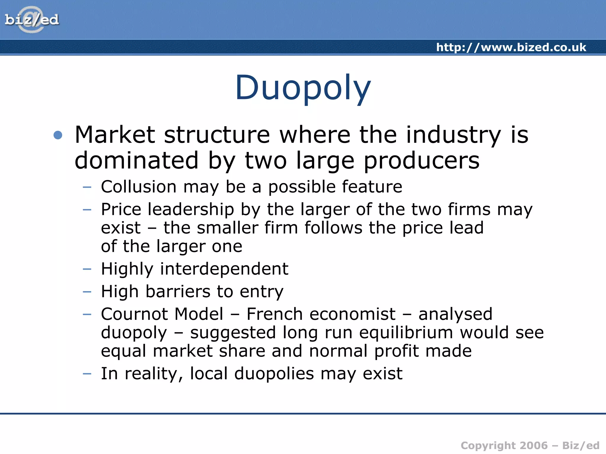 Duopoly Market structure where the industry is dominated by two large producers Collusion may be a possible feature Price leadership by the larger of the two firms may exist – the smaller firm follows the price lead  of the larger one Highly interdependent High barriers to entry Cournot Model – French economist – analysed duopoly – suggested long run equilibrium would see equal market share and normal profit made In reality, local duopolies may exist 