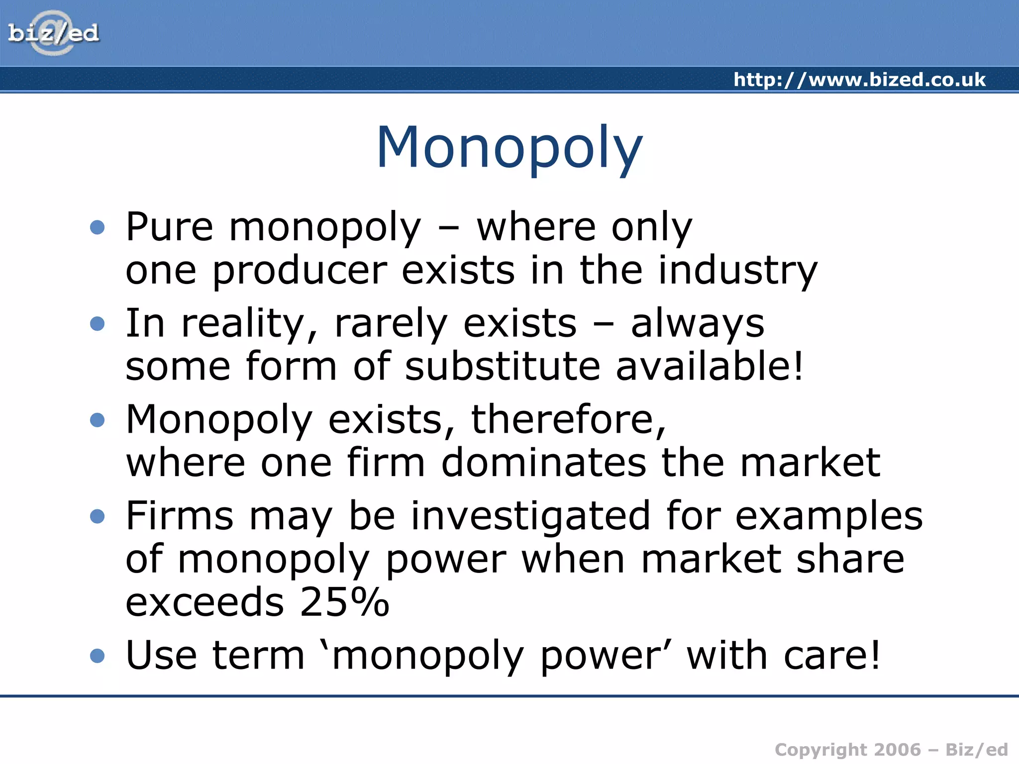 Monopoly Pure monopoly – where only  one producer exists in the industry In reality, rarely exists – always  some form of substitute available! Monopoly exists, therefore, where one firm dominates the market Firms may be investigated for examples of monopoly power when market share exceeds 25% Use term ‘monopoly power’ with care!  