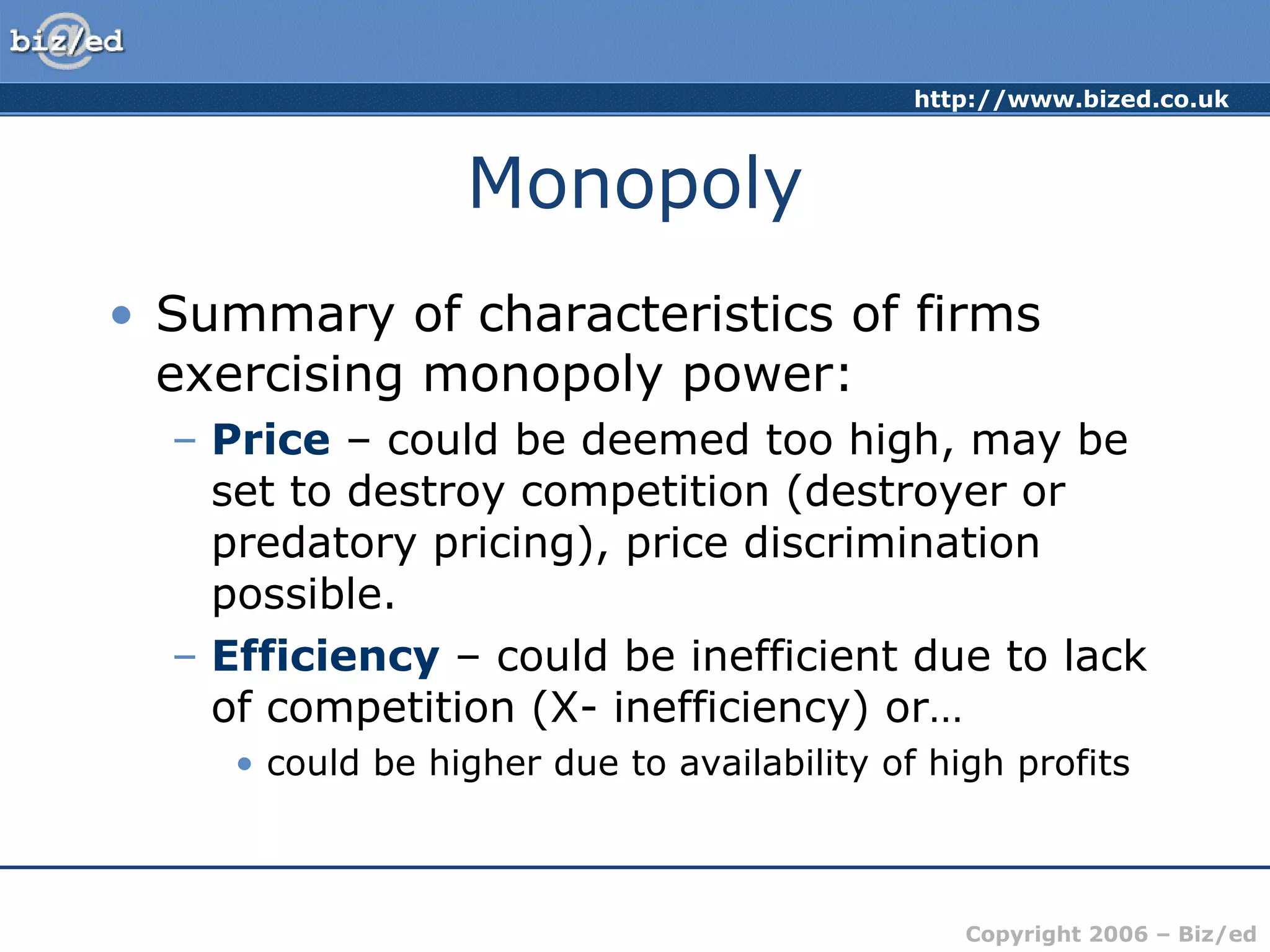 Monopoly Summary of characteristics of firms exercising monopoly power: Price  – could be deemed too high, may be set to destroy competition (destroyer or predatory pricing), price discrimination possible. Efficiency  – could be inefficient due to lack of competition (X- inefficiency) or… could be higher due to availability of high profits 