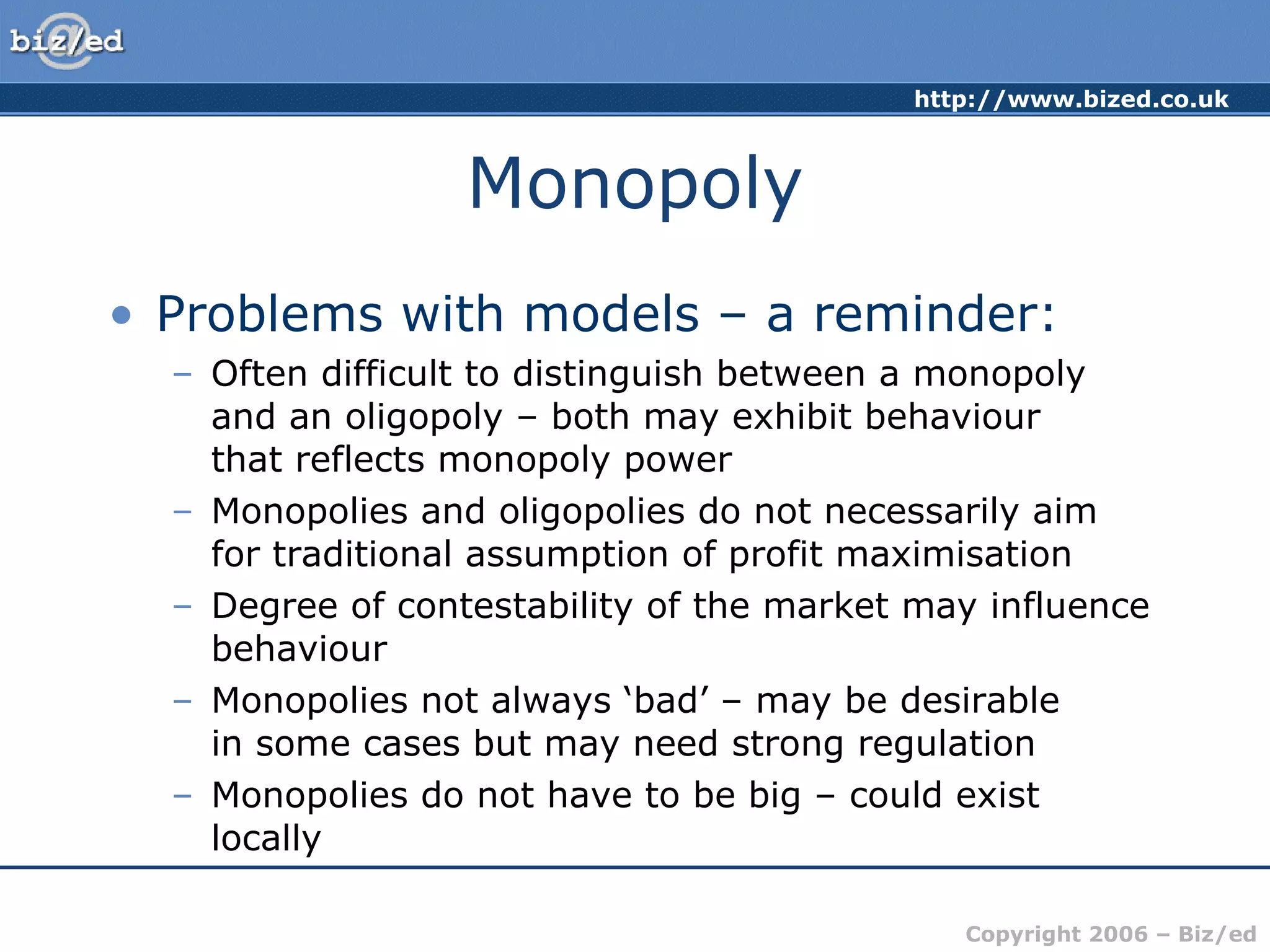 Monopoly Problems with models – a reminder: Often difficult to distinguish between a monopoly  and an oligopoly – both may exhibit behaviour  that reflects monopoly power Monopolies and oligopolies do not necessarily aim  for traditional assumption of profit maximisation Degree of contestability of the market may influence behaviour Monopolies not always ‘bad’ – may be desirable  in some cases but may need strong regulation Monopolies do not have to be big – could exist locally 