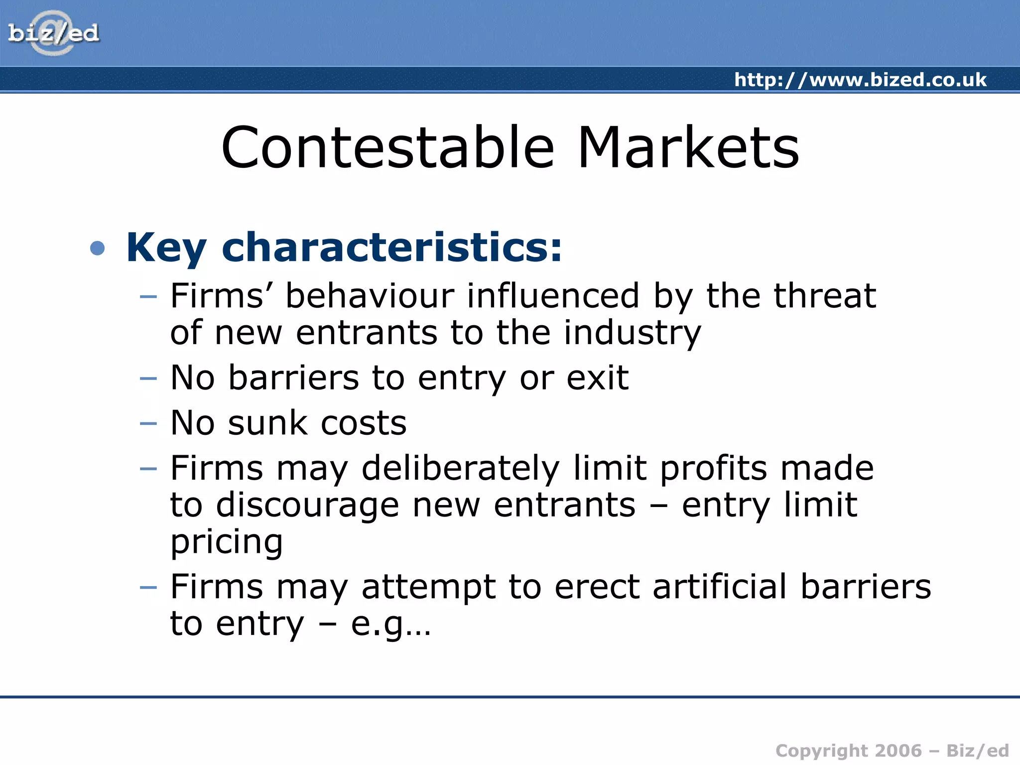Contestable Markets Key characteristics: Firms’ behaviour influenced by the threat  of new entrants to the industry No barriers to entry or exit No sunk costs Firms may deliberately limit profits made  to discourage new entrants – entry limit pricing Firms may attempt to erect artificial barriers to entry – e.g… 