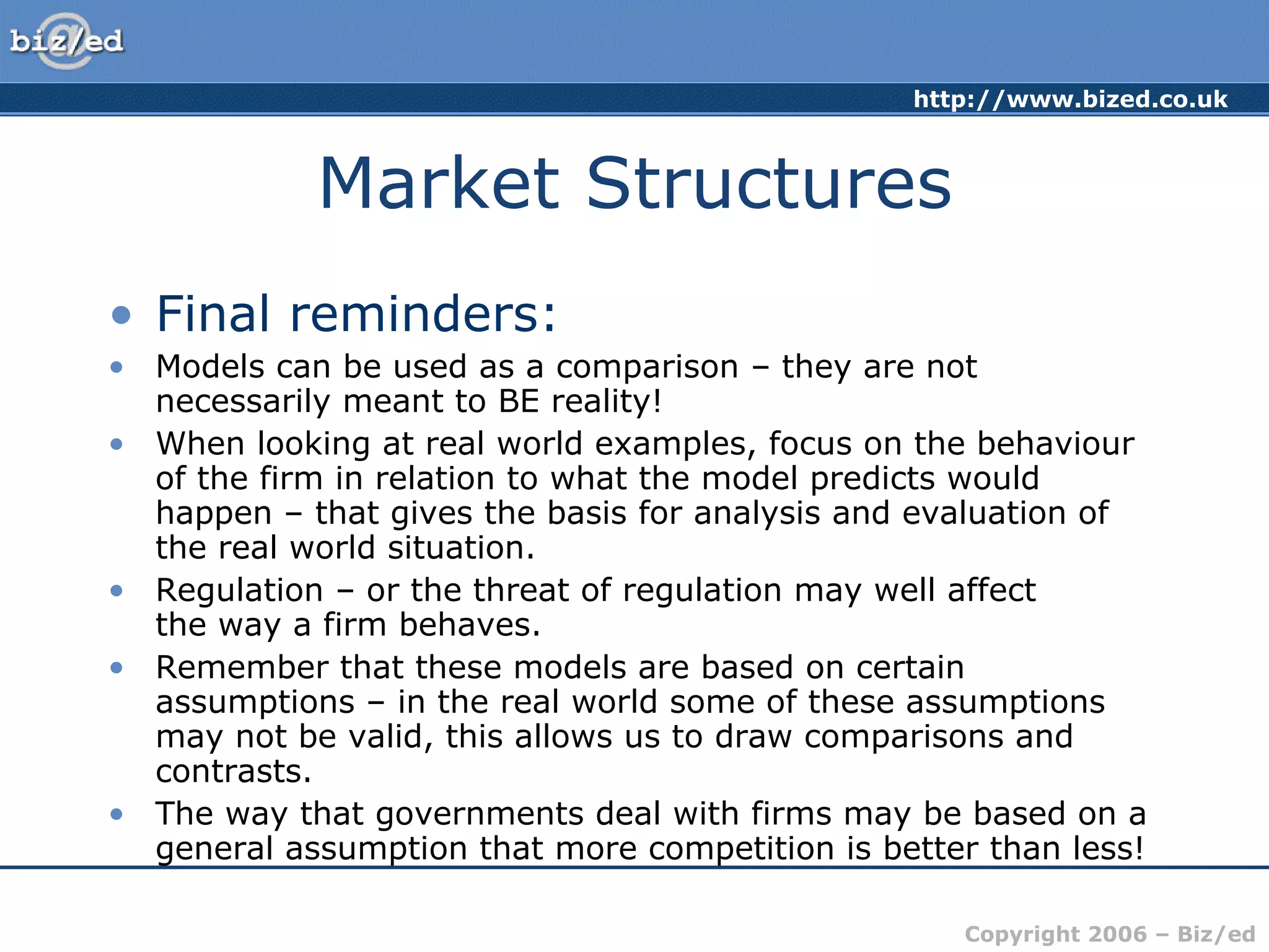 Market Structures Final reminders: Models can be used as a comparison – they are not necessarily meant to BE reality! When looking at real world examples, focus on the behaviour of the firm in relation to what the model predicts would happen – that gives the basis for analysis and evaluation of the real world situation. Regulation – or the threat of regulation may well affect  the way a firm behaves. Remember that these models are based on certain assumptions – in the real world some of these assumptions may not be valid, this allows us to draw comparisons and contrasts. The way that governments deal with firms may be based on a general assumption that more competition is better than less! 