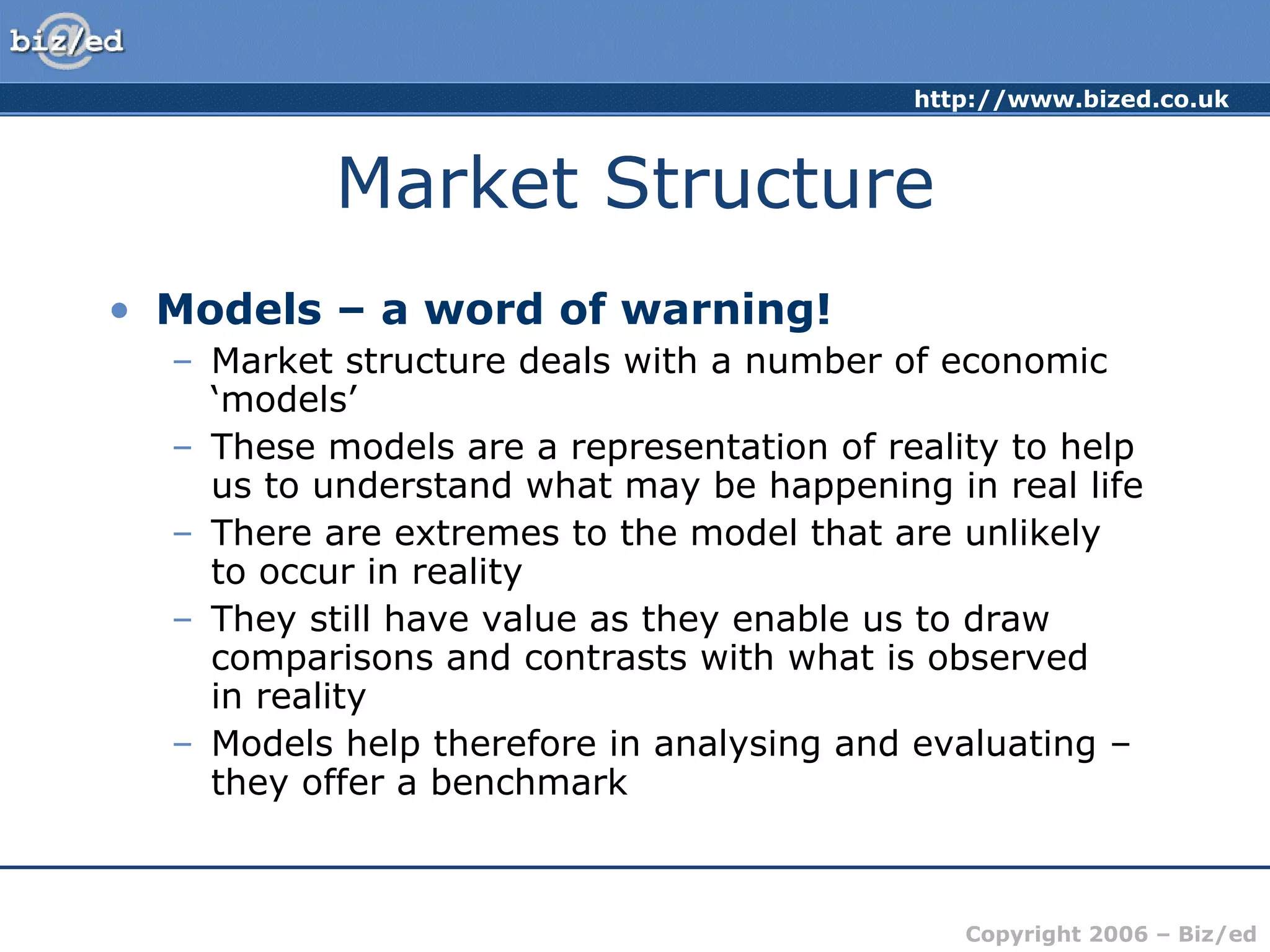 Market Structure Models – a word of warning! Market structure deals with a number of economic ‘models’ These models are a representation of reality to help us to understand what may be happening in real life There are extremes to the model that are unlikely  to occur in reality They still have value as they enable us to draw comparisons and contrasts with what is observed  in reality Models help therefore in analysing and evaluating – they offer a benchmark 