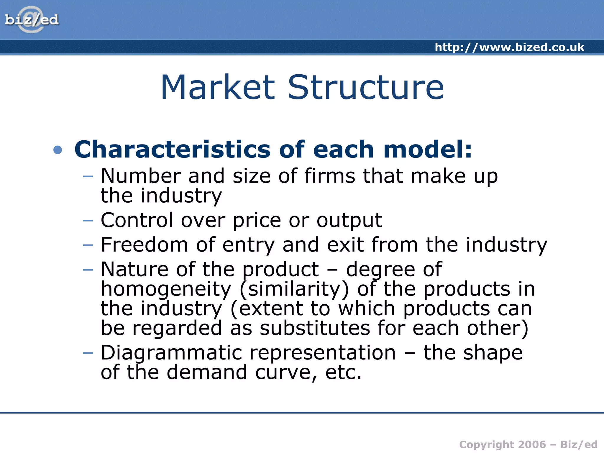 Market Structure Characteristics of each model: Number and size of firms that make up  the industry Control over price or output Freedom of entry and exit from the industry Nature of the product – degree of homogeneity (similarity) of the products in the industry (extent to which products can be regarded as substitutes for each other) Diagrammatic representation – the shape  of the demand curve, etc. 