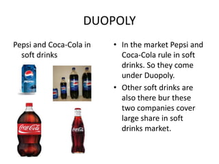 DUOPOLY
Pepsi and Coca-Cola in   • In the market Pepsi and
  soft drinks              Coca-Cola rule in soft
                           drinks. So they come
                           under Duopoly.
                         • Other soft drinks are
                           also there bur these
                           two companies cover
                           large share in soft
                           drinks market.
 