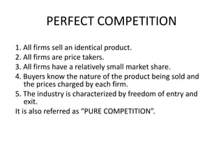 PERFECT COMPETITION
1. All firms sell an identical product.
2. All firms are price takers.
3. All firms have a relatively small market share.
4. Buyers know the nature of the product being sold and
    the prices charged by each firm.
5. The industry is characterized by freedom of entry and
    exit.
It is also referred as “PURE COMPETITION”.
 