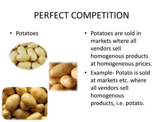 PERFECT COMPETITION
• Potatoes        • Potatoes are sold in
                    markets where all
                    vendors sell
                    homogenous products
                    at homogeneous prices.
                  • Example- Potato is sold
                    at markets etc. where
                    all vendors sell
                    homogenous
                    products, i.e. potato.
 