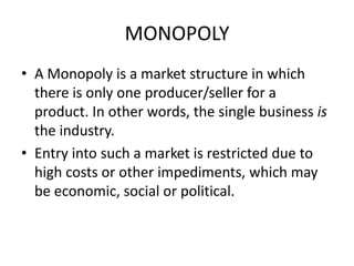 MONOPOLY
• A Monopoly is a market structure in which
  there is only one producer/seller for a
  product. In other words, the single business is
  the industry.
• Entry into such a market is restricted due to
  high costs or other impediments, which may
  be economic, social or political.
 