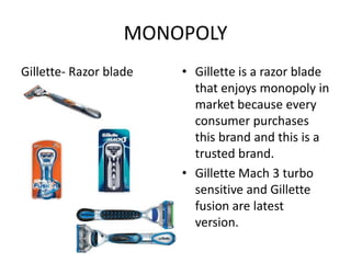 MONOPOLY
Gillette- Razor blade   • Gillette is a razor blade
                          that enjoys monopoly in
                          market because every
                          consumer purchases
                          this brand and this is a
                          trusted brand.
                        • Gillette Mach 3 turbo
                          sensitive and Gillette
                          fusion are latest
                          version.
 