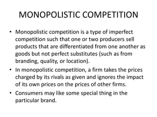MONOPOLISTIC COMPETITION
• Monopolistic competition is a type of imperfect
  competition such that one or two producers sell
  products that are differentiated from one another as
  goods but not perfect substitutes (such as from
  branding, quality, or location).
• In monopolistic competition, a firm takes the prices
  charged by its rivals as given and ignores the impact
  of its own prices on the prices of other firms.
• Consumers may like some special thing in the
  particular brand.
 