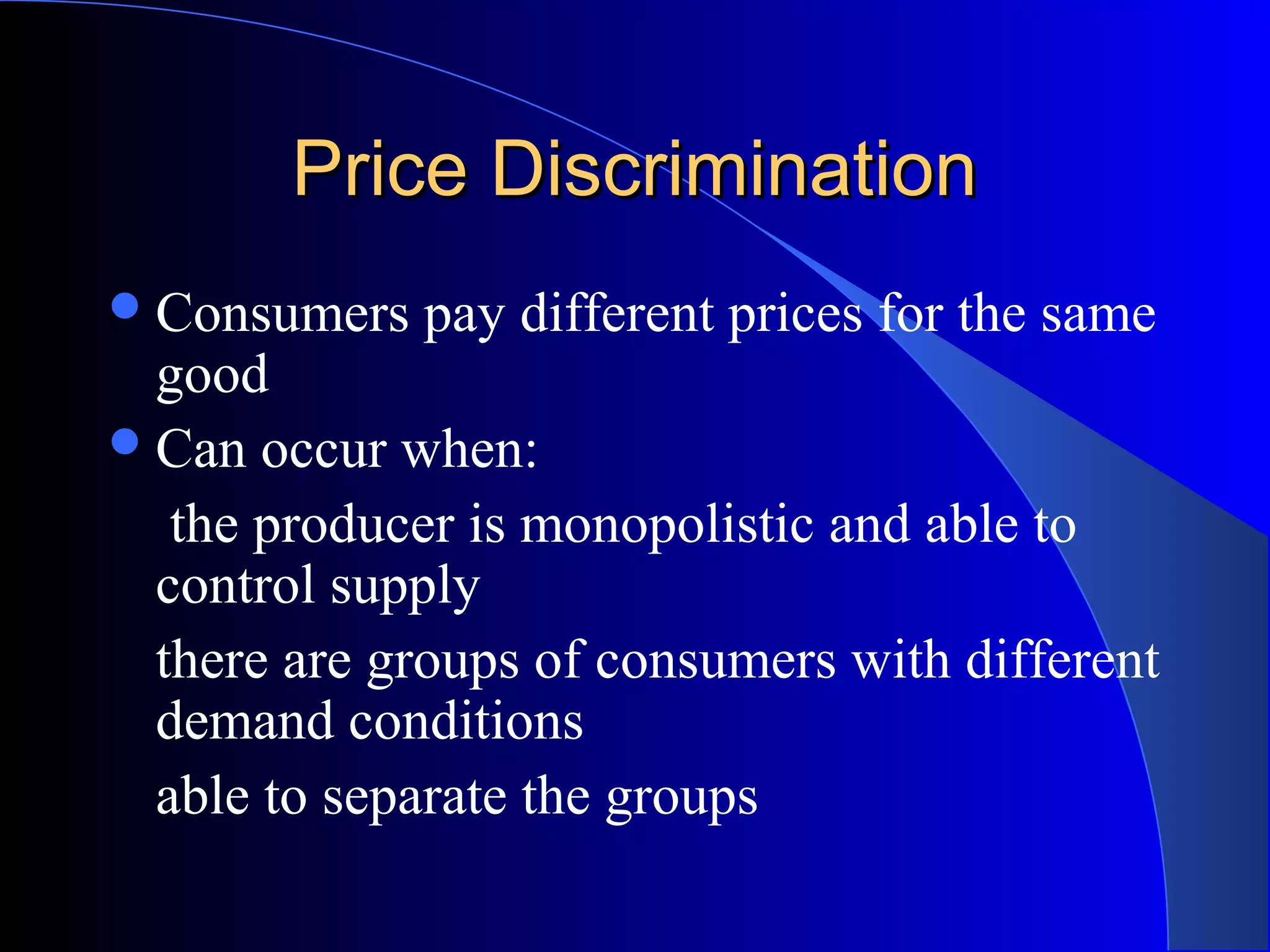 Price DiscriminationPrice Discrimination
Consumers pay different prices for the same
good
Can occur when:
the producer is monopolistic and able to
control supply
there are groups of consumers with different
demand conditions
able to separate the groups
 