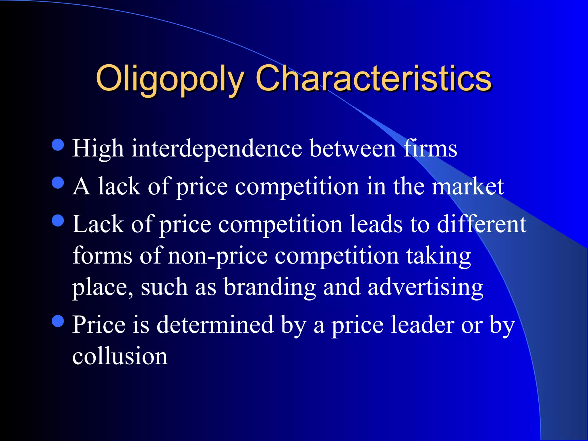 Oligopoly CharacteristicsOligopoly Characteristics
High interdependence between firms
A lack of price competition in the market
Lack of price competition leads to different
forms of non-price competition taking
place, such as branding and advertising
Price is determined by a price leader or by
collusion
 