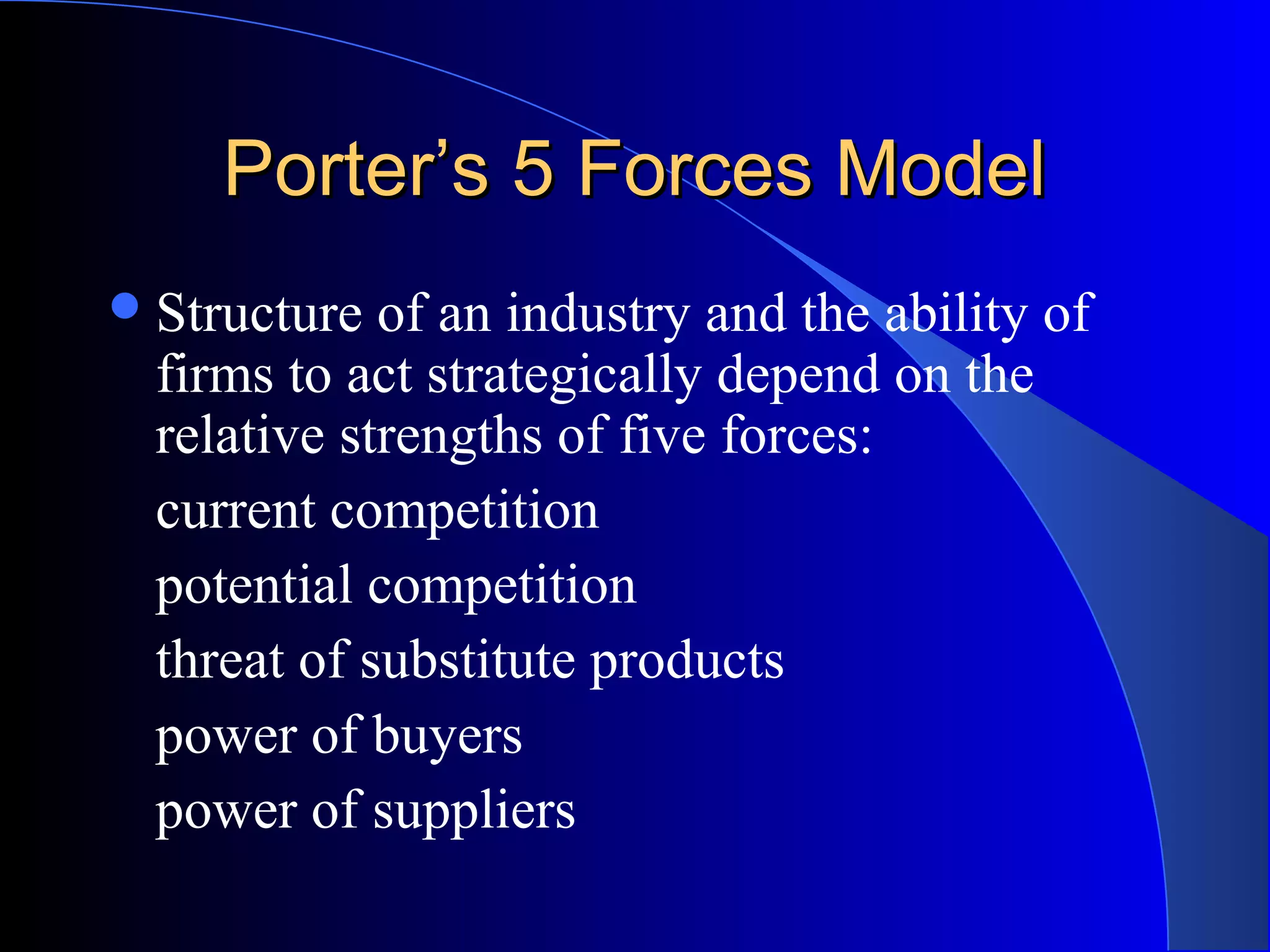 Porter’s 5 Forces ModelPorter’s 5 Forces Model
Structure of an industry and the ability of
firms to act strategically depend on the
relative strengths of five forces:
current competition
potential competition
threat of substitute products
power of buyers
power of suppliers
 