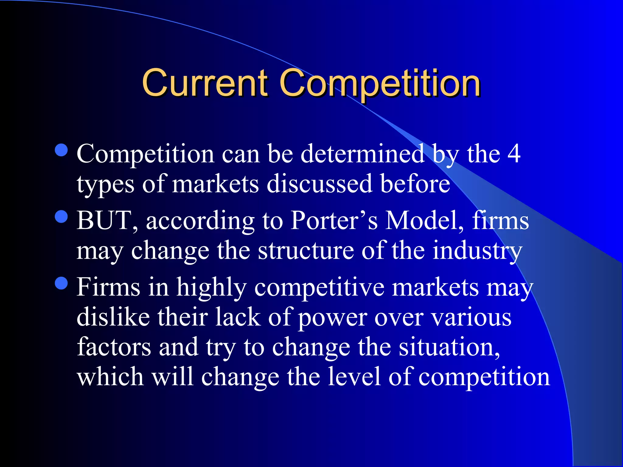 Current CompetitionCurrent Competition
Competition can be determined by the 4
types of markets discussed before
BUT, according to Porter’s Model, firms
may change the structure of the industry
Firms in highly competitive markets may
dislike their lack of power over various
factors and try to change the situation,
which will change the level of competition
 