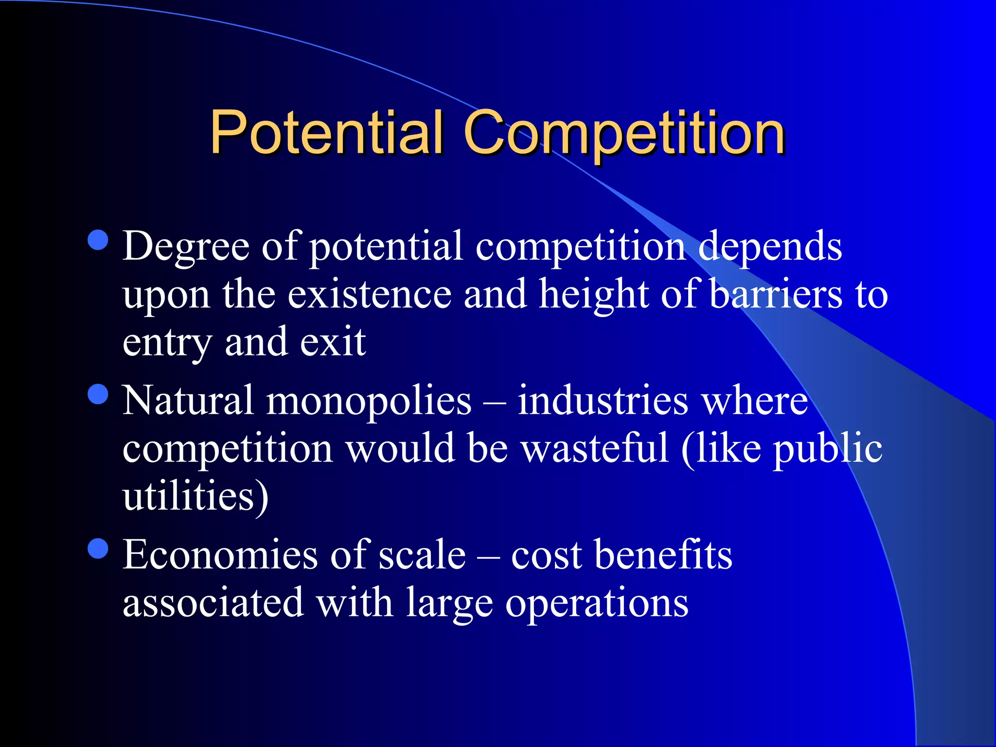 Potential CompetitionPotential Competition
Degree of potential competition depends
upon the existence and height of barriers to
entry and exit
Natural monopolies – industries where
competition would be wasteful (like public
utilities)
Economies of scale – cost benefits
associated with large operations
 