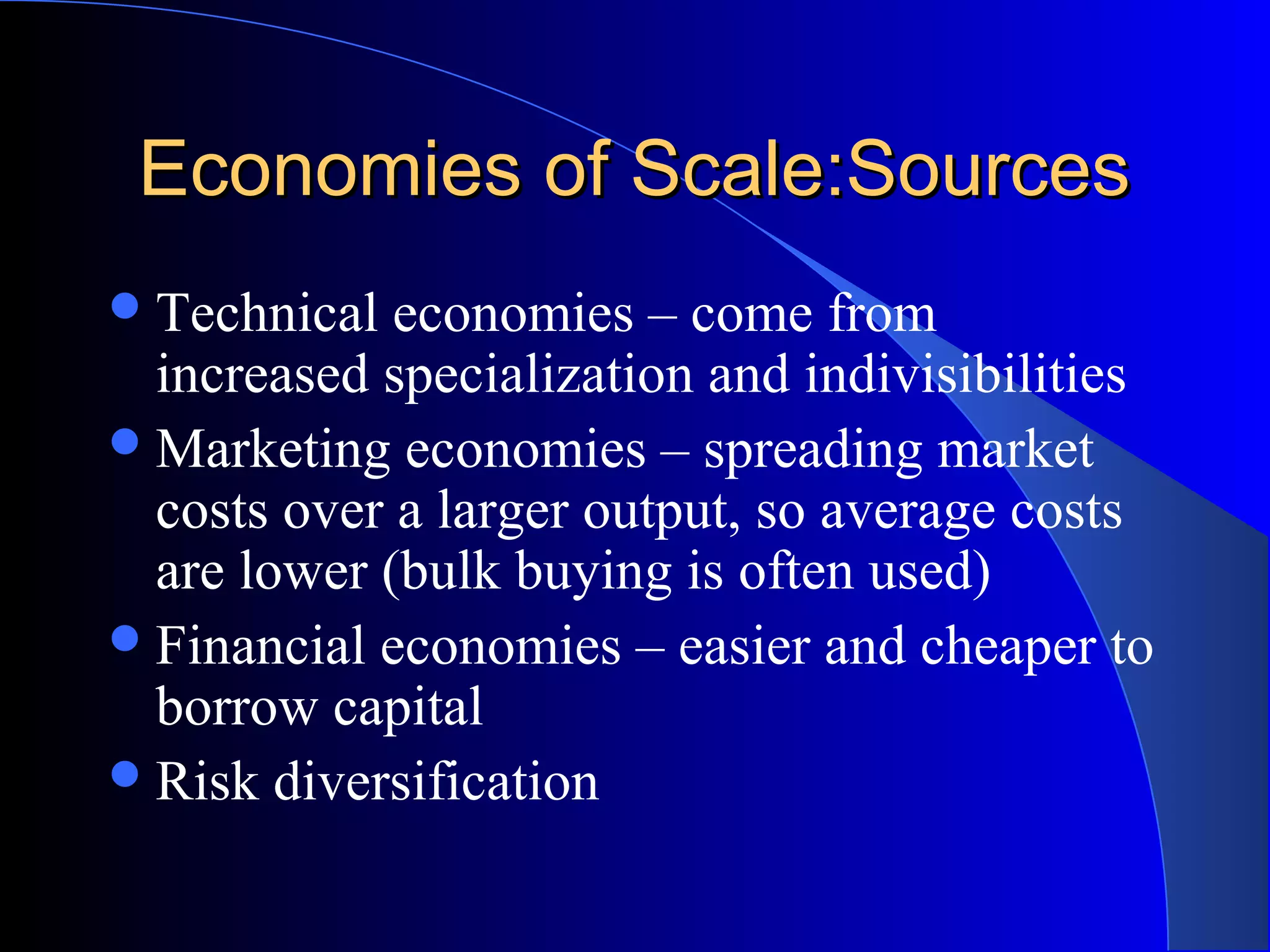 Economies of Scale:SourcesEconomies of Scale:Sources
Technical economies – come from
increased specialization and indivisibilities
Marketing economies – spreading market
costs over a larger output, so average costs
are lower (bulk buying is often used)
Financial economies – easier and cheaper to
borrow capital
Risk diversification
 