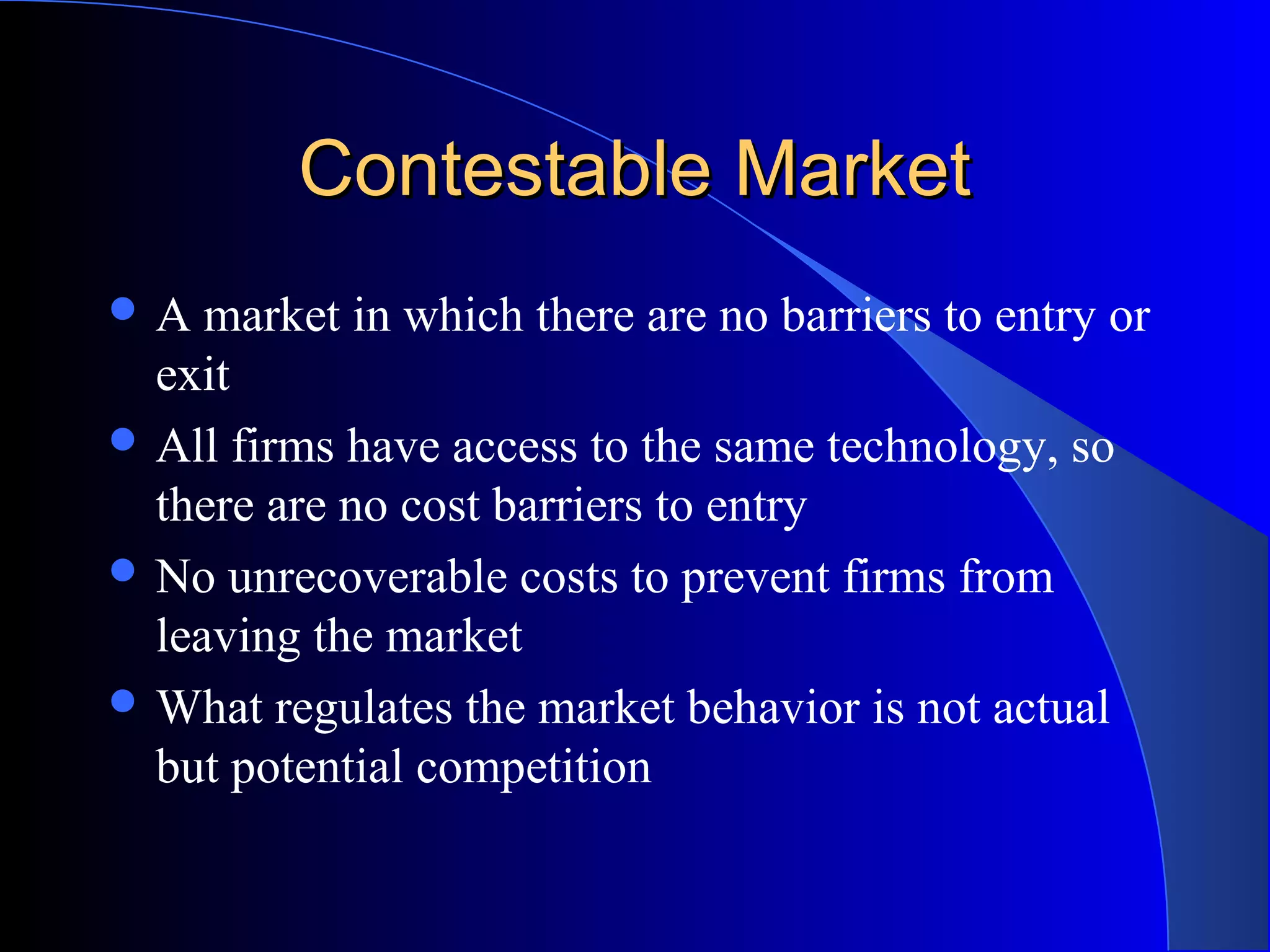 Contestable MarketContestable Market
 A market in which there are no barriers to entry or
exit
 All firms have access to the same technology, so
there are no cost barriers to entry
 No unrecoverable costs to prevent firms from
leaving the market
 What regulates the market behavior is not actual
but potential competition
 