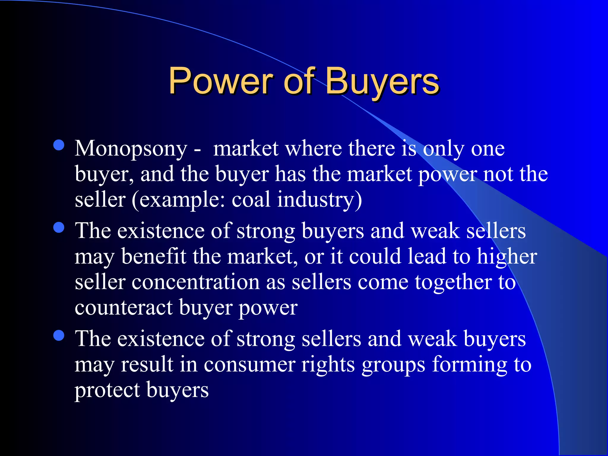 Power of BuyersPower of Buyers
 Monopsony - market where there is only one
buyer, and the buyer has the market power not the
seller (example: coal industry)
 The existence of strong buyers and weak sellers
may benefit the market, or it could lead to higher
seller concentration as sellers come together to
counteract buyer power
 The existence of strong sellers and weak buyers
may result in consumer rights groups forming to
protect buyers
 