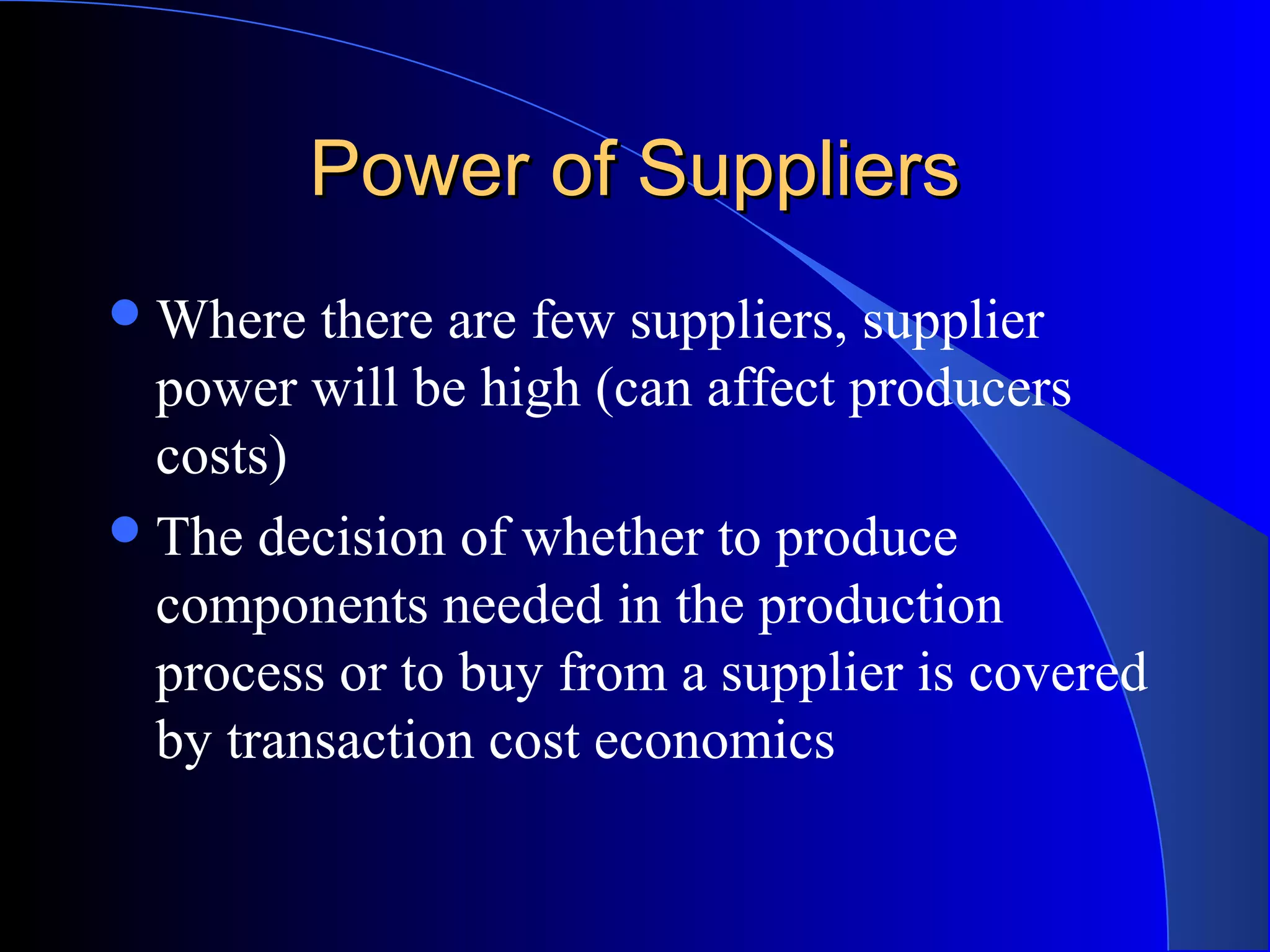 Power of SuppliersPower of Suppliers
Where there are few suppliers, supplier
power will be high (can affect producers
costs)
The decision of whether to produce
components needed in the production
process or to buy from a supplier is covered
by transaction cost economics
 
