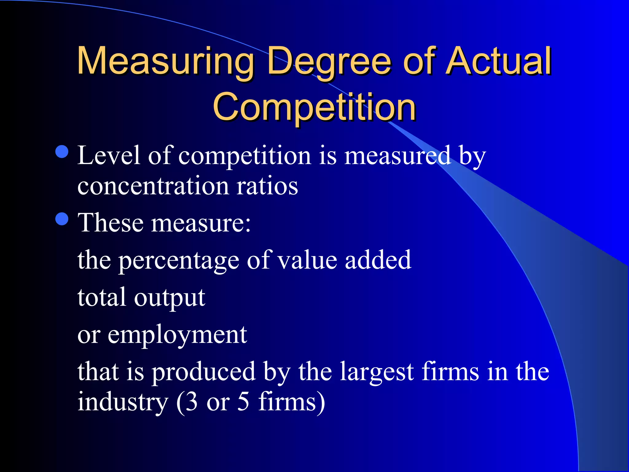 Measuring Degree of ActualMeasuring Degree of Actual
CompetitionCompetition
Level of competition is measured by
concentration ratios
These measure:
the percentage of value added
total output
or employment
that is produced by the largest firms in the
industry (3 or 5 firms)
 