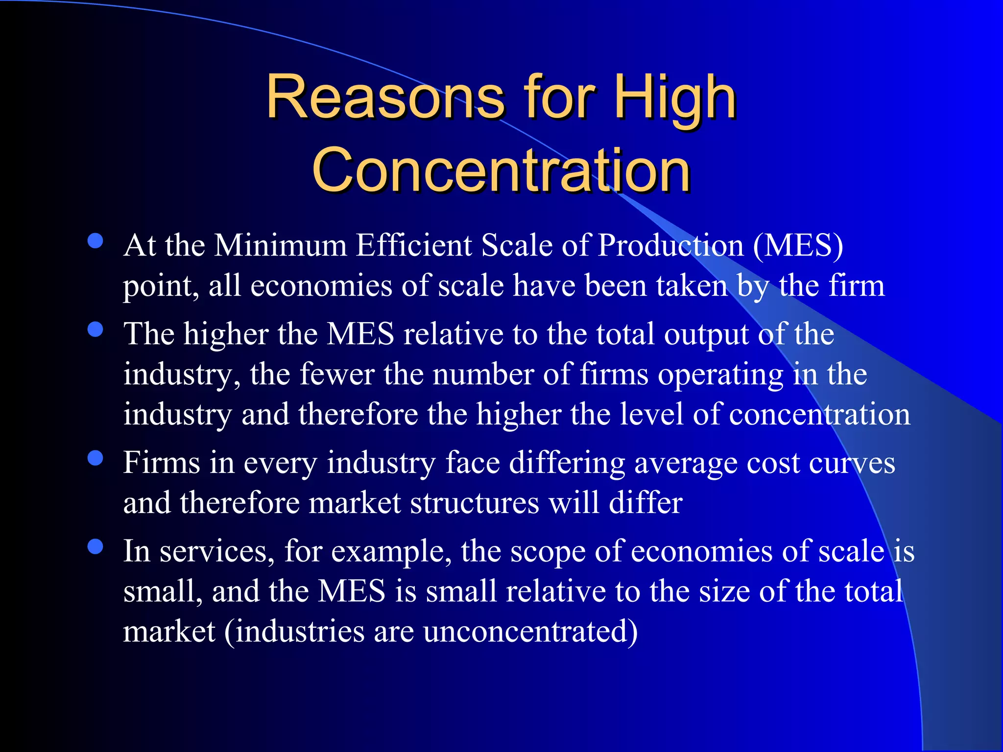 Reasons for HighReasons for High
ConcentrationConcentration
 At the Minimum Efficient Scale of Production (MES)
point, all economies of scale have been taken by the firm
 The higher the MES relative to the total output of the
industry, the fewer the number of firms operating in the
industry and therefore the higher the level of concentration
 Firms in every industry face differing average cost curves
and therefore market structures will differ
 In services, for example, the scope of economies of scale is
small, and the MES is small relative to the size of the total
market (industries are unconcentrated)
 