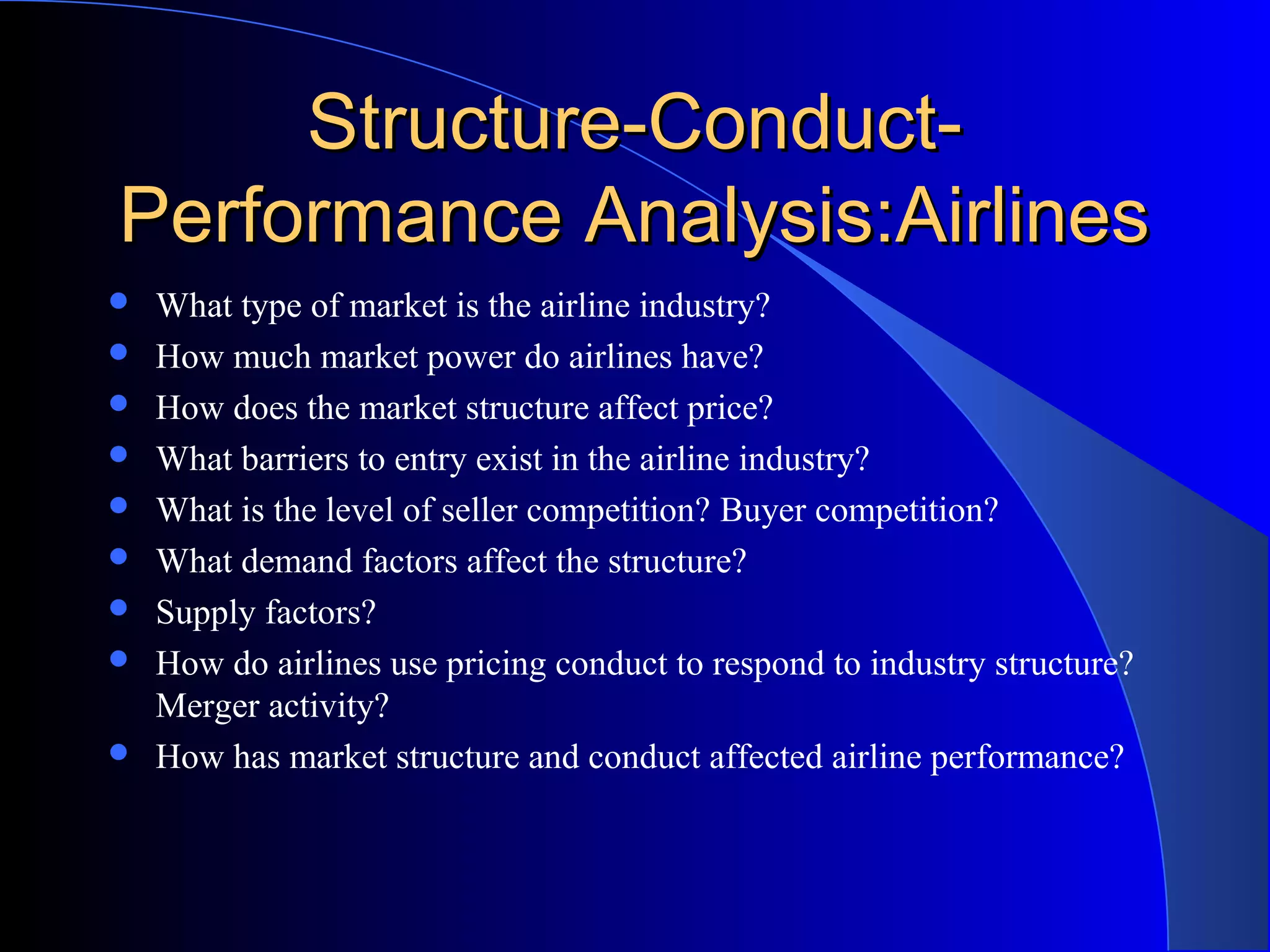 Structure-Conduct-Structure-Conduct-
Performance Analysis:AirlinesPerformance Analysis:Airlines
 What type of market is the airline industry?
 How much market power do airlines have?
 How does the market structure affect price?
 What barriers to entry exist in the airline industry?
 What is the level of seller competition? Buyer competition?
 What demand factors affect the structure?
 Supply factors?
 How do airlines use pricing conduct to respond to industry structure?
Merger activity?
 How has market structure and conduct affected airline performance?
 