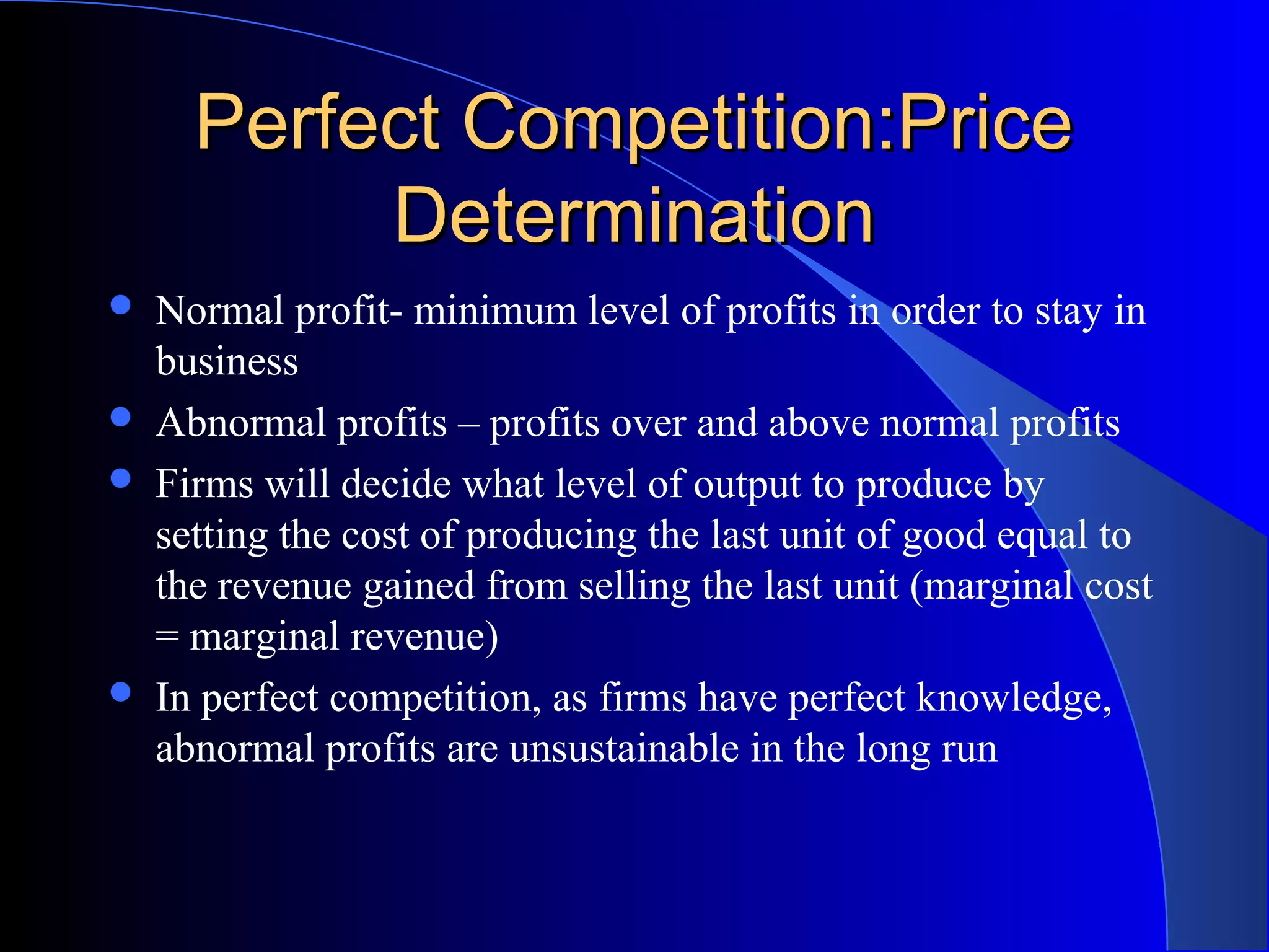 Perfect Competition:PricePerfect Competition:Price
DeterminationDetermination
 Normal profit- minimum level of profits in order to stay in
business
 Abnormal profits – profits over and above normal profits
 Firms will decide what level of output to produce by
setting the cost of producing the last unit of good equal to
the revenue gained from selling the last unit (marginal cost
= marginal revenue)
 In perfect competition, as firms have perfect knowledge,
abnormal profits are unsustainable in the long run
 