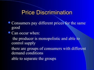 Price DiscriminationPrice Discrimination
Consumers pay different prices for the same
good
Can occur when:
the producer is monopolistic and able to
control supply
there are groups of consumers with different
demand conditions
able to separate the groups
 