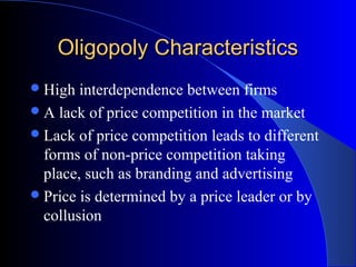Oligopoly CharacteristicsOligopoly Characteristics
High interdependence between firms
A lack of price competition in the market
Lack of price competition leads to different
forms of non-price competition taking
place, such as branding and advertising
Price is determined by a price leader or by
collusion
 