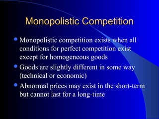 Monopolistic CompetitionMonopolistic Competition
Monopolistic competition exists when all
conditions for perfect competition exist
except for homogeneous goods
Goods are slightly different in some way
(technical or economic)
Abnormal prices may exist in the short-term
but cannot last for a long-time
 