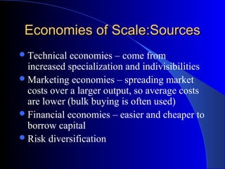 Economies of Scale:SourcesEconomies of Scale:Sources
Technical economies – come from
increased specialization and indivisibilities
Marketing economies – spreading market
costs over a larger output, so average costs
are lower (bulk buying is often used)
Financial economies – easier and cheaper to
borrow capital
Risk diversification
 