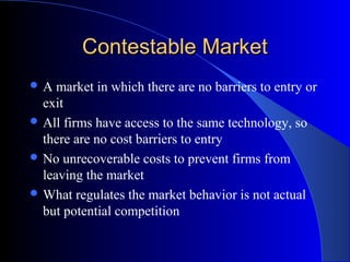 Contestable MarketContestable Market
 A market in which there are no barriers to entry or
exit
 All firms have access to the same technology, so
there are no cost barriers to entry
 No unrecoverable costs to prevent firms from
leaving the market
 What regulates the market behavior is not actual
but potential competition
 