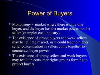 Power of BuyersPower of Buyers
 Monopsony - market where there is only one
buyer, and the buyer has the market power not the
seller (example: coal industry)
 The existence of strong buyers and weak sellers
may benefit the market, or it could lead to higher
seller concentration as sellers come together to
counteract buyer power
 The existence of strong sellers and weak buyers
may result in consumer rights groups forming to
protect buyers
 
