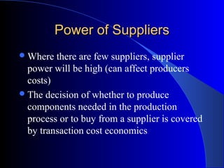 Power of SuppliersPower of Suppliers
Where there are few suppliers, supplier
power will be high (can affect producers
costs)
The decision of whether to produce
components needed in the production
process or to buy from a supplier is covered
by transaction cost economics
 