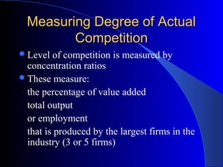 Measuring Degree of ActualMeasuring Degree of Actual
CompetitionCompetition
Level of competition is measured by
concentration ratios
These measure:
the percentage of value added
total output
or employment
that is produced by the largest firms in the
industry (3 or 5 firms)
 