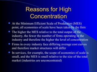 Reasons for HighReasons for High
ConcentrationConcentration
 At the Minimum Efficient Scale of Production (MES)
point, all economies of scale have been taken by the firm
 The higher the MES relative to the total output of the
industry, the fewer the number of firms operating in the
industry and therefore the higher the level of concentration
 Firms in every industry face differing average cost curves
and therefore market structures will differ
 In services, for example, the scope of economies of scale is
small, and the MES is small relative to the size of the total
market (industries are unconcentrated)
 