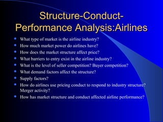 Structure-Conduct-Structure-Conduct-
Performance Analysis:AirlinesPerformance Analysis:Airlines
 What type of market is the airline industry?
 How much market power do airlines have?
 How does the market structure affect price?
 What barriers to entry exist in the airline industry?
 What is the level of seller competition? Buyer competition?
 What demand factors affect the structure?
 Supply factors?
 How do airlines use pricing conduct to respond to industry structure?
Merger activity?
 How has market structure and conduct affected airline performance?
 