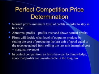 Perfect Competition:PricePerfect Competition:Price
DeterminationDetermination
 Normal profit- minimum level of profits in order to stay in
business
 Abnormal profits – profits over and above normal profits
 Firms will decide what level of output to produce by
setting the cost of producing the last unit of good equal to
the revenue gained from selling the last unit (marginal cost
= marginal revenue)
 In perfect competition, as firms have perfect knowledge,
abnormal profits are unsustainable in the long run
 