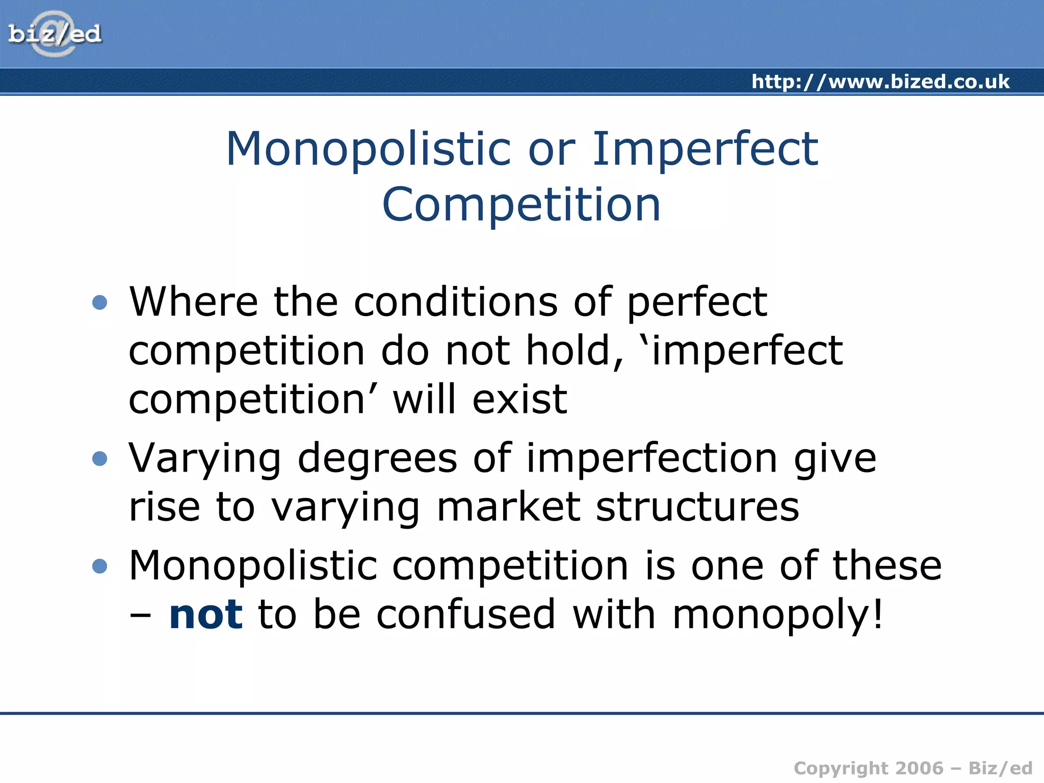 http://www.bized.co.uk 
Monopolistic or Imperfect 
Copyright 2006 – Biz/ed 
Competition 
• Where the conditions of perfect 
competition do not hold, ‘imperfect 
competition’ will exist 
• Varying degrees of imperfection give 
rise to varying market structures 
• Monopolistic competition is one of these 
– not to be confused with monopoly! 
 