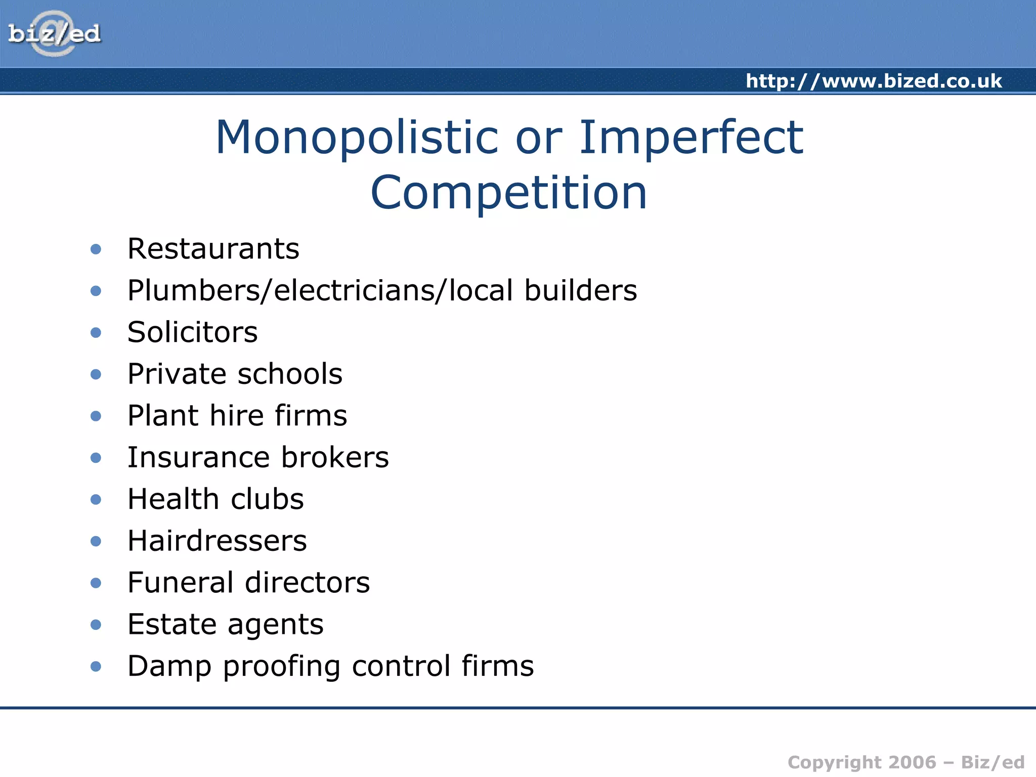 http://www.bized.co.uk 
Monopolistic or Imperfect 
Copyright 2006 – Biz/ed 
Competition 
• Restaurants 
• Plumbers/electricians/local builders 
• Solicitors 
• Private schools 
• Plant hire firms 
• Insurance brokers 
• Health clubs 
• Hairdressers 
• Funeral directors 
• Estate agents 
• Damp proofing control firms 
 