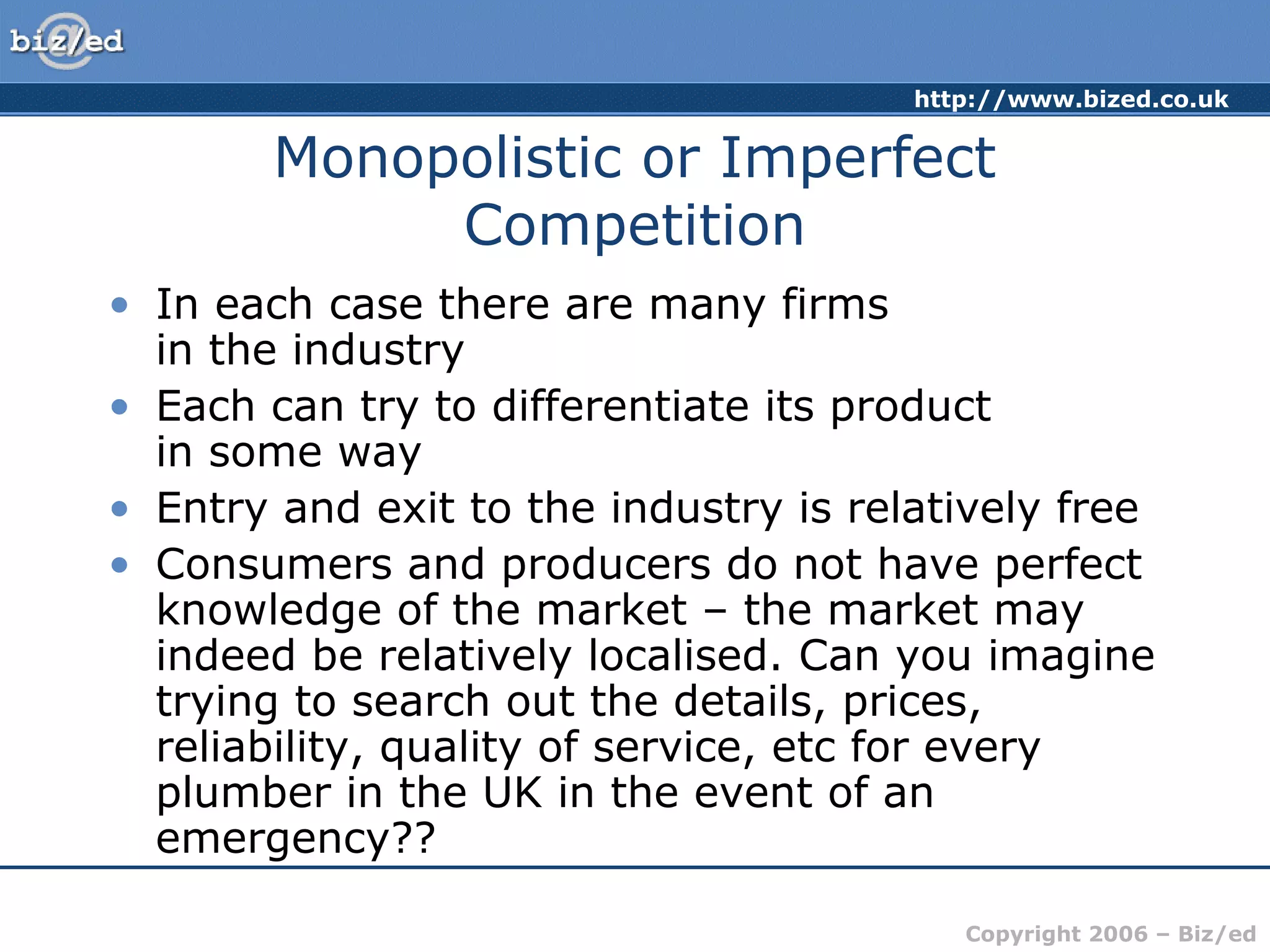 http://www.bized.co.uk 
Monopolistic or Imperfect 
Copyright 2006 – Biz/ed 
Competition 
• In each case there are many firms 
in the industry 
• Each can try to differentiate its product 
in some way 
• Entry and exit to the industry is relatively free 
• Consumers and producers do not have perfect 
knowledge of the market – the market may 
indeed be relatively localised. Can you imagine 
trying to search out the details, prices, 
reliability, quality of service, etc for every 
plumber in the UK in the event of an 
emergency?? 
 