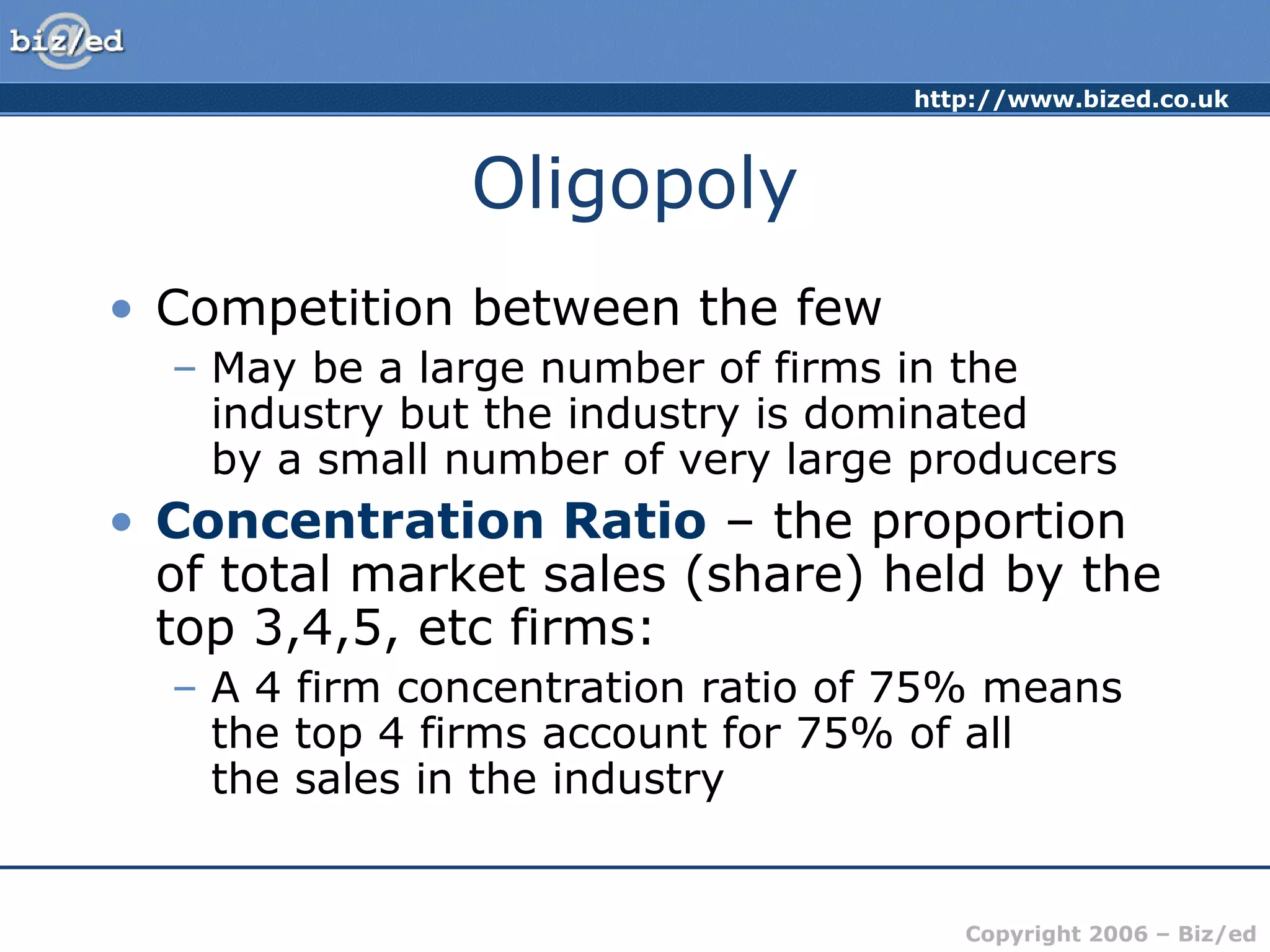 http://www.bized.co.uk 
Copyright 2006 – Biz/ed 
Oligopoly 
• Competition between the few 
– May be a large number of firms in the 
industry but the industry is dominated 
by a small number of very large producers 
• Concentration Ratio – the proportion 
of total market sales (share) held by the 
top 3,4,5, etc firms: 
– A 4 firm concentration ratio of 75% means 
the top 4 firms account for 75% of all 
the sales in the industry 
 