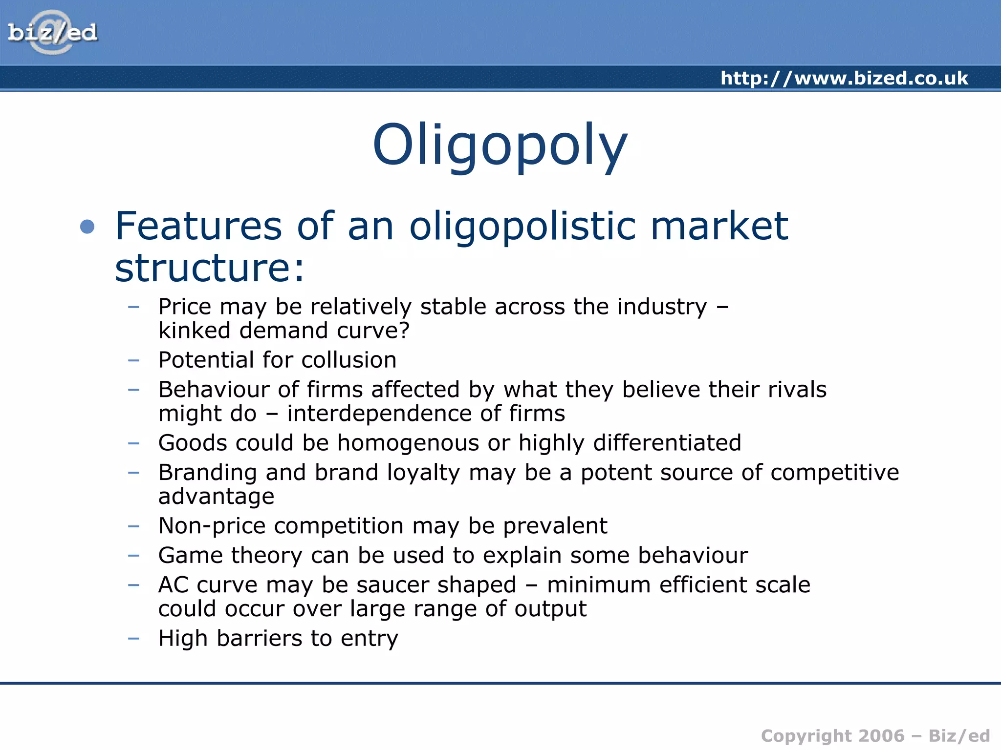 http://www.bized.co.uk 
Copyright 2006 – Biz/ed 
Oligopoly 
• Features of an oligopolistic market 
structure: 
– Price may be relatively stable across the industry – 
kinked demand curve? 
– Potential for collusion 
– Behaviour of firms affected by what they believe their rivals 
might do – interdependence of firms 
– Goods could be homogenous or highly differentiated 
– Branding and brand loyalty may be a potent source of competitive 
advantage 
– Non-price competition may be prevalent 
– Game theory can be used to explain some behaviour 
– AC curve may be saucer shaped – minimum efficient scale 
could occur over large range of output 
– High barriers to entry 
 
