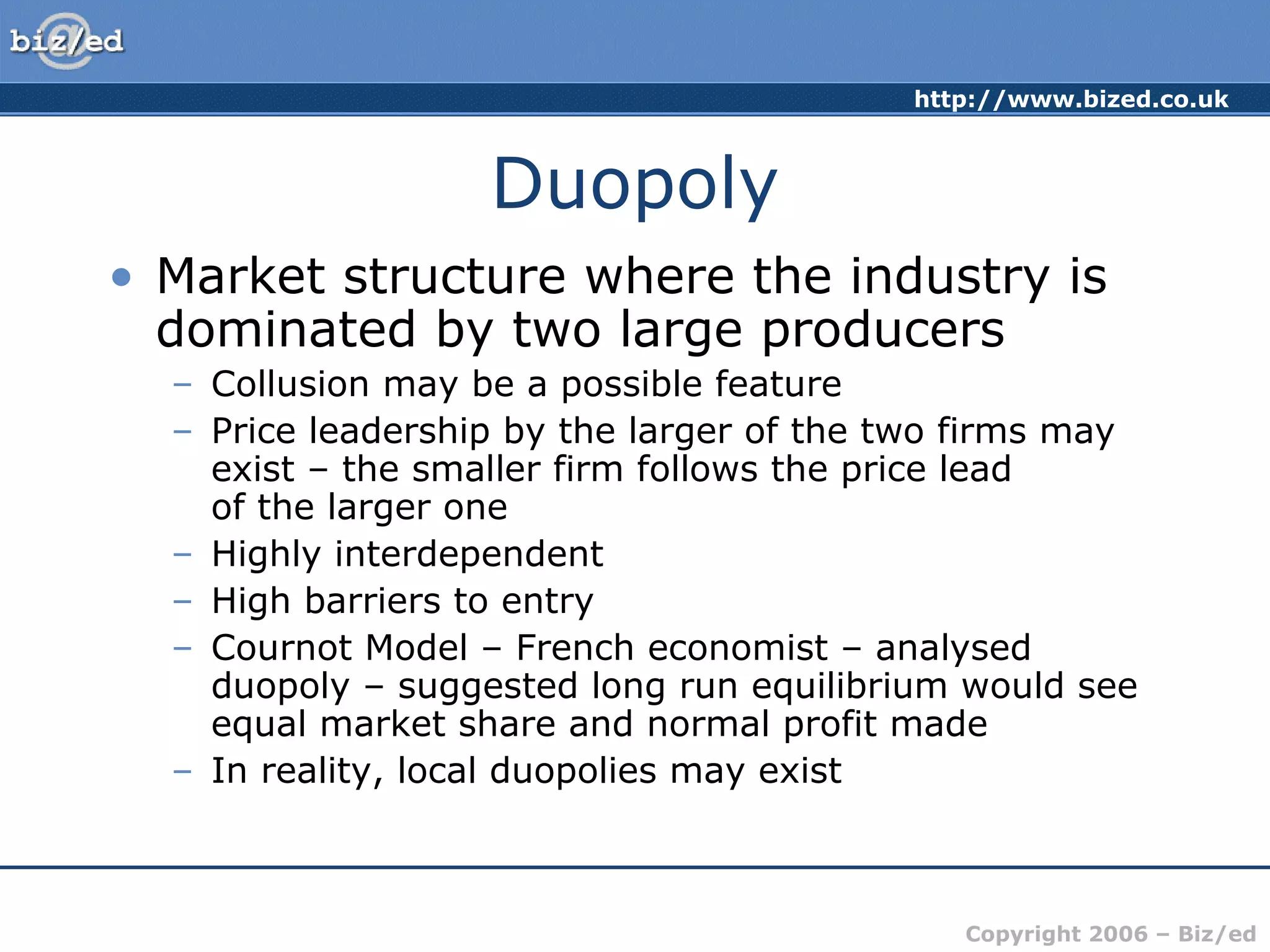 http://www.bized.co.uk 
Copyright 2006 – Biz/ed 
Duopoly 
• Market structure where the industry is 
dominated by two large producers 
– Collusion may be a possible feature 
– Price leadership by the larger of the two firms may 
exist – the smaller firm follows the price lead 
of the larger one 
– Highly interdependent 
– High barriers to entry 
– Cournot Model – French economist – analysed 
duopoly – suggested long run equilibrium would see 
equal market share and normal profit made 
– In reality, local duopolies may exist 
 